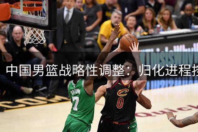 中国男篮战略性调整：归化进程按下暂停键