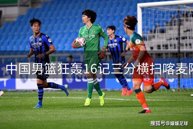 中国男篮狂轰16记三分横扫喀麦隆 记者质疑对手比赛专注度
