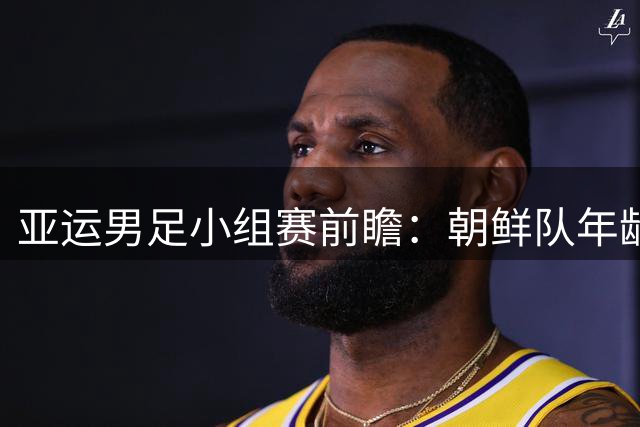 亚运男足小组赛前瞻：朝鲜队年龄成谜 阿联酋归化军团来势汹汹