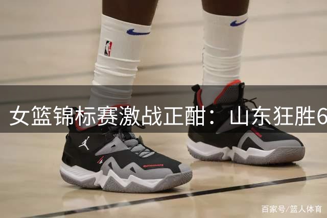 女篮锦标赛激战正酣：山东狂胜63分创纪录 北师大险胜武汉晋级八强
