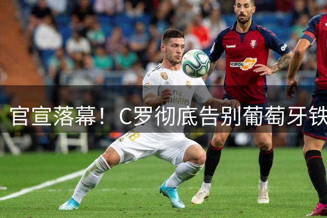 官宣落幕！C罗彻底告别葡萄牙铁打主力，41岁传奇迎来终极转型