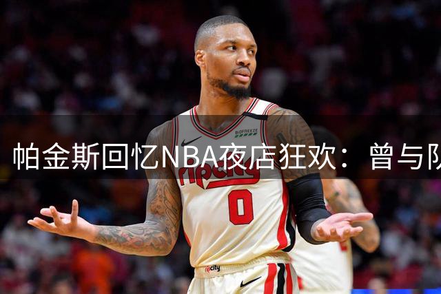 帕金斯回忆NBA夜店狂欢：曾与队友挥霍到身无分文
