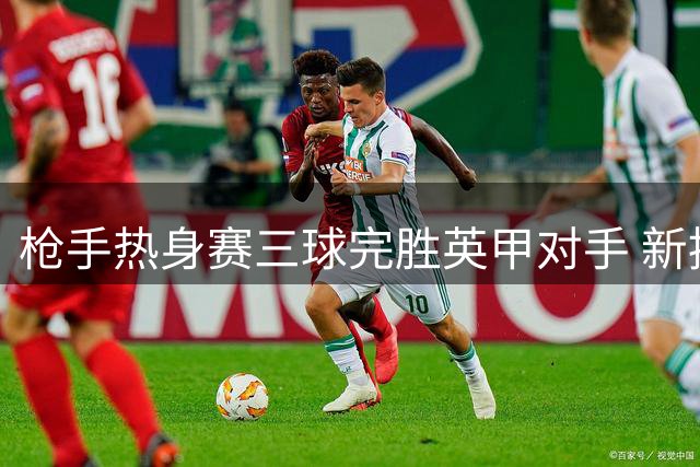 枪手热身赛三球完胜英甲对手 新援措利斯首秀亮眼助攻