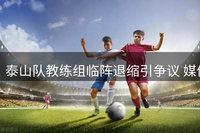泰山队教练组临阵退缩引争议 媒体人直言输球责任在指挥团队