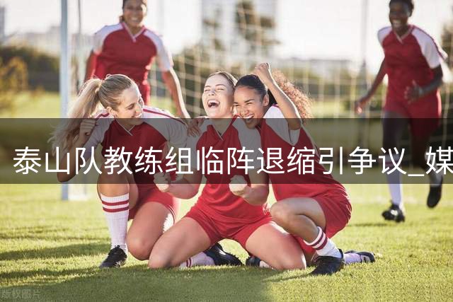泰山队教练组临阵退缩引争议 媒体人直言输球责任在指挥团队