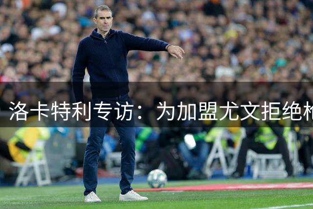 洛卡特利专访：为加盟尤文拒绝枪手 自曝年少时斑马情结