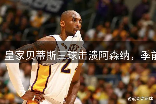皇家贝蒂斯三球击溃阿森纳，季前热身赛爆出冷门
