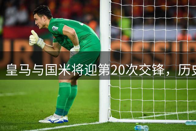 皇马与国米将迎第20次交锋，历史战绩略胜一筹
