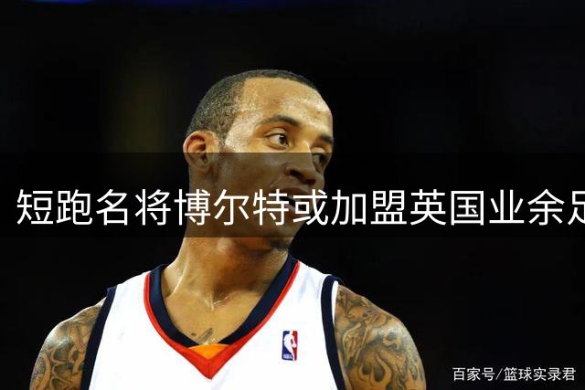 短跑名将博尔特或加盟英国业余足球队 与前国脚同场竞技