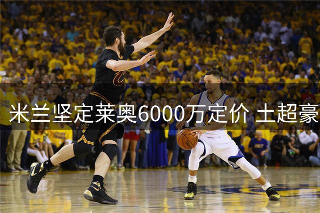 米兰坚定莱奥6000万定价 土超豪门报价难达标