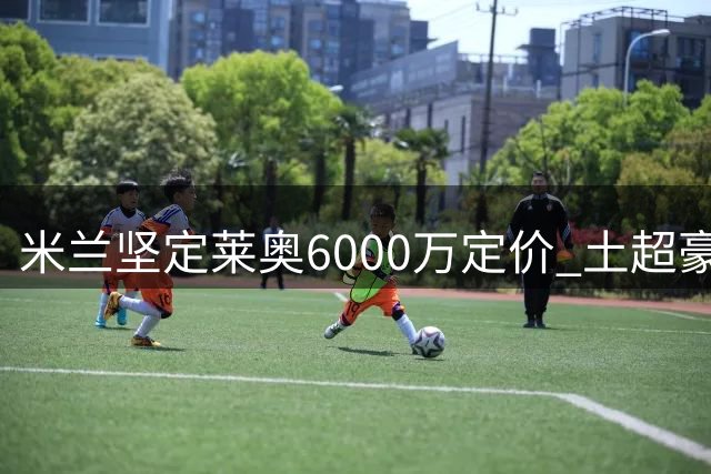 米兰坚定莱奥6000万定价 土超豪门报价难达标
