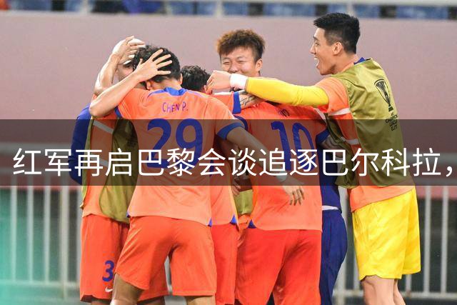 红军再启巴黎会谈追逐巴尔科拉，两将转会前景存变数