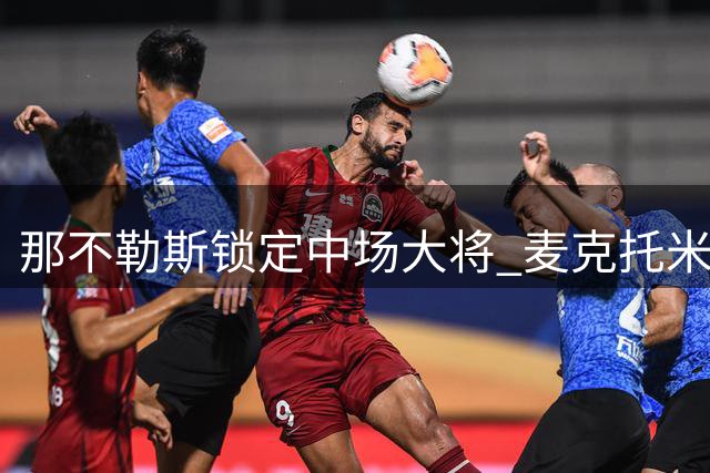 那不勒斯锁定中场大将 麦克托米奈获得重磅续约