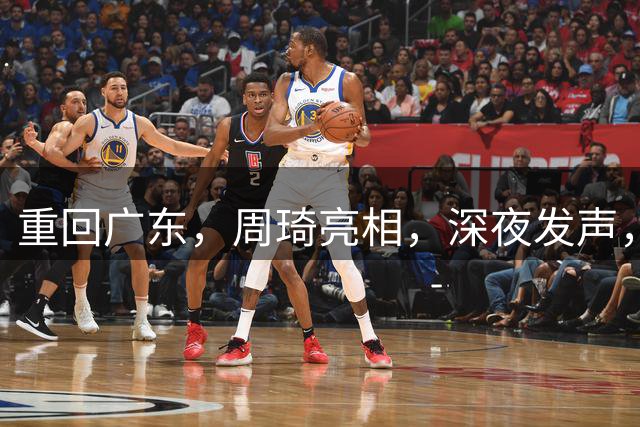 重回广东，周琦亮相，深夜发声，新岗位曝光，杜锋高兴