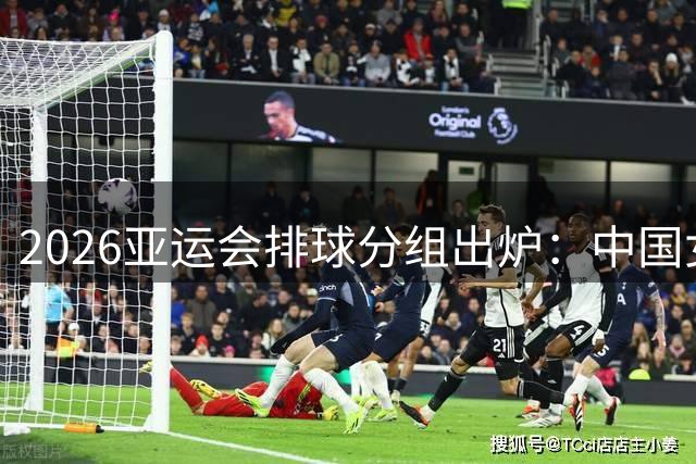 2026亚运会排球分组出炉：中国女排迎战东南亚劲旅 男排遭遇宿敌韩国