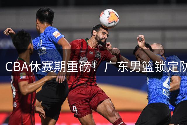 CBA休赛期重磅！广东男篮锁定防守型中锋补强，摩西布朗争夺战一触即发