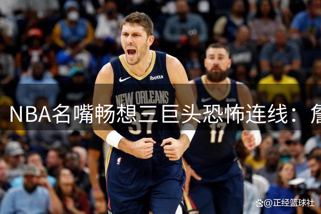 NBA名嘴畅想三巨头恐怖连线：詹皇字母哥空接+阿德巴约三分将横扫东部