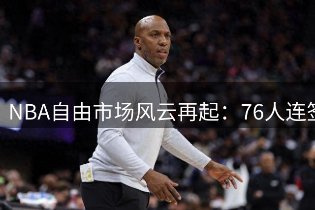 NBA自由市场风云再起：76人连签两将 骑士勇士各显神通