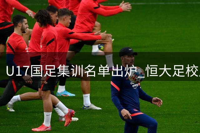 U17国足集训名单出炉 恒大足校成最大赢家 艾比布拉领衔锋线